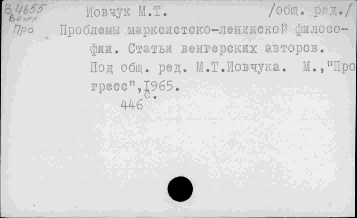 ﻿Ьенгр.
Про
Иовчук М.Т.	/общ. род./
Проблемы марксистско-ленинской философии. Статьи венгерских авторов.
Под общ. ред. М.Т.Иовчука. М.,"Про
гресс",£965.
446 *